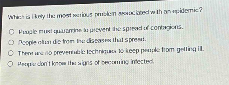 which is likely the most serious problem associated with an epidemic?\no people must quarantine to prevent the spread of contagions.\no people often die from the diseases that spread.\no there are no preventable techniques to keep people from getting ill.\no people dont know the signs of becoming infected.
