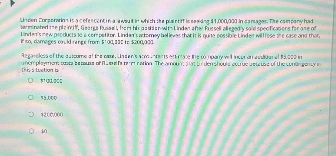 linden corporation is a defendant in a lawsuit in which the plaintiff is seeking $1,000,000 in damages. the company had terminated the plaintiff, george russell, from his position with linden after russell allegedly sold specifications for one of lindens new products to a competitor. lindens attorney believes that it is quite possible linden will lose the case and that, if so, damages could range from $100,000 to $200,000. regardless of the outcome of the case, lindens accountants estimate the company will incur an additional $5,000 in unemployment costs because of russells termination. the amount that linden should accrue because of the contingency in this situation is $100,000 $5,000 $200,000 $0