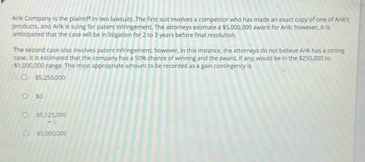 arik company is the plaintiff in two lawsuits. the first suit involves a competitor who has made an exact copy of one of ariks products, and arik is suing for patent infringement. the attorneys estimate a $5,000,000 award for arik; however, it is anticipated that the case will be in litigation for 2 to 3 years before final resolution. the second case also involves patent infringement; however, in this instance, the attorneys do not believe arik has a strong case. it is estimated that the company has a 50% chance of winning and the award, if any, would be in the $250,000 to $1,000,000 range. the most appropriate amount to be recorded as a gain contingency is $5,250,000 $0 $5,125,000 $5,000,000