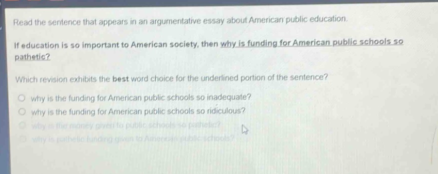 read the sentence that appears in an argumentative essay about american public education. if education is so important to american society, then why is funding for american public schools so pathetic? which revision exhibits the best word choice for the underlined portion of the sentence? why is the funding for american public schools so inadequate? why is the funding for american public schools so ridiculous? why is the money given to public schools so pathetic? why is pathetic funding given to american public schools?