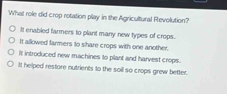 what role did crop rotation play in the agricultural revolution?\no it enabled farmers to plant many new types of crops.\no it allowed farmers to share crops with one another.\no it introduced new machines to plant and harvest crops.\no it helped restore nutrients to the soil so crops grew better.