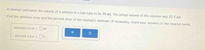 a chemist estimated the volume of a solution in a test tube to be 30 ml. the actual volume of the solution was 32.5 ml. find the absolute error and the percent error of the chemists estimate. if necessary, round your answers to the nearest tenth. absolute error = ml percent error = %