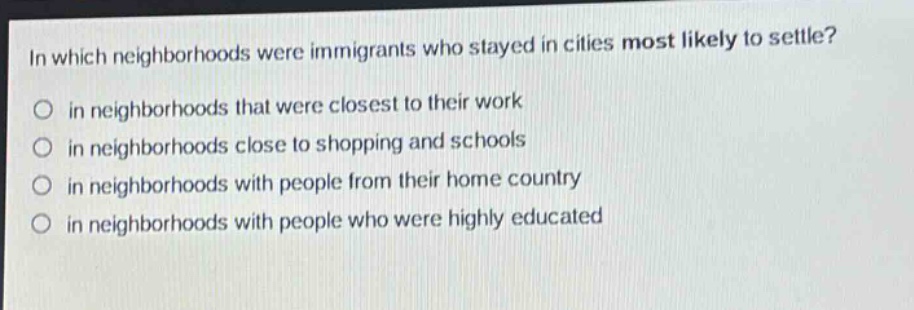 in which neighborhoods were immigrants who stayed in cities most likely to settle?\no in neighborhoods that were closest to their work\no in neighborhoods close to shopping and schools\no in neighborhoods with people from their home country\no in neighborhoods with people who were highly educated