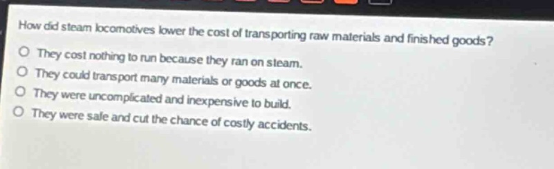 how did steam locomotives lower the cost of transporting raw materials and finished goods?\no they cost nothing to run because they ran on steam.\no they could transport many materials or goods at once.\no they were uncomplicated and inexpensive to build.\no they were safe and cut the chance of costly accidents.