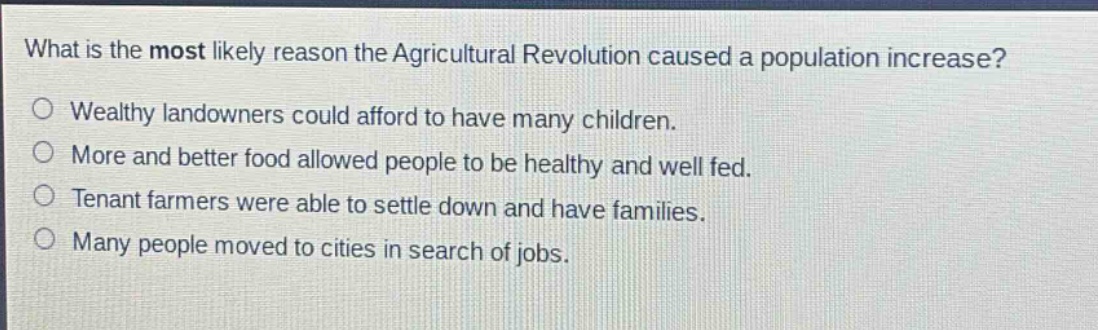 what is the most likely reason the agricultural revolution caused a population increase?\no wealthy landowners could afford to have many children.\no more and better food allowed people to be healthy and well fed.\no tenant farmers were able to settle down and have families.\no many people moved to cities in search of jobs.