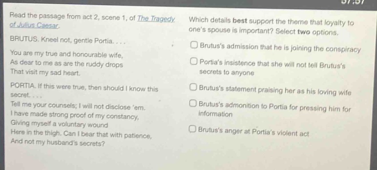read the passage from act 2, scene 1, of the tragedy of julius caesar. brutus. kneel not, gentle portia.... you are my true and honourable wife, as dear to me as are the ruddy drops that visit my sad heart. portia. if this were true, then should i know this secret.... tell me your counsels; i will not disclose em. i have made strong proof of my constancy, giving myself a voluntary wound here in the thigh. can i bear that with patience, and not my husbands secrets? which details best support the theme that loyalty to ones spouse is important? select two options. □ brutuss admission that he is joining the conspiracy □ portias insistence that she will not tell brutuss secrets to anyone □ brutuss statement praising her as his loving wife □ brutuss admonition to portia for pressing him for information □ brutuss anger at portias violent act