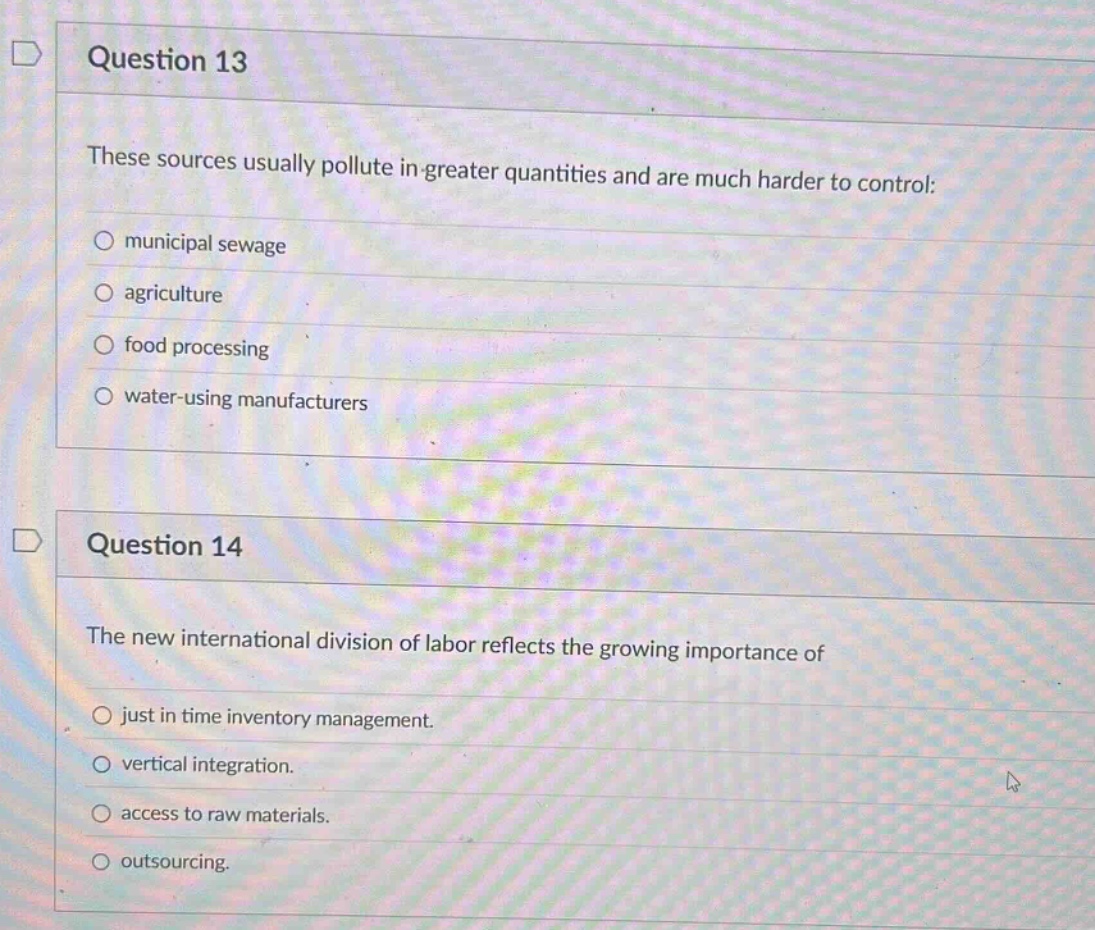 question 13\nthese sources usually pollute in - greater quantities and are much harder to control:\n○ municipal sewage\n○ agriculture\n○ food processing\n○ water - using manufacturers\nquestion 14\nthe new international division of labor reflects the growing importance of\n○ just in time inventory management.\n○ vertical integration.\n○ access to raw materials.\n○ outsourcing.