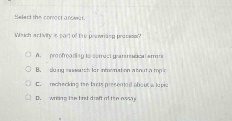 select the correct answer. which activity is part of the prewriting process? a. proofreading to correct grammatical errors b. doing research for information about a topic c. rechecking the facts presented about a topic d. writing the first draft of the essay