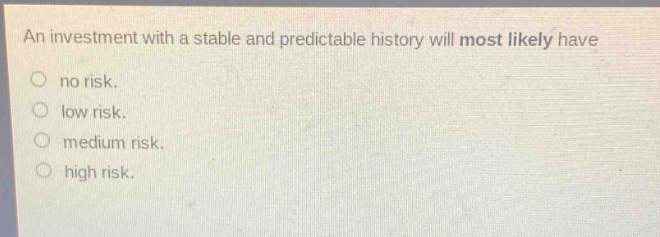 an investment with a stable and predictable history will most likely have\nno risk.\nlow risk.\nmedium risk.\nhigh risk.