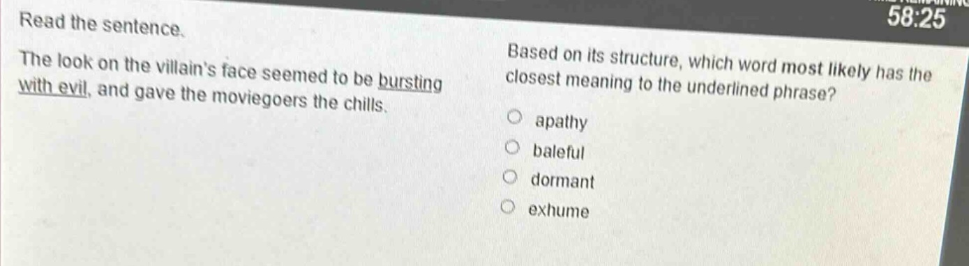 read the sentence. the look on the villains face seemed to be bursting with evil, and gave the moviegoers the chills. based on its structure, which word most likely has the closest meaning to the underlined phrase? apathy baleful dormant exhume