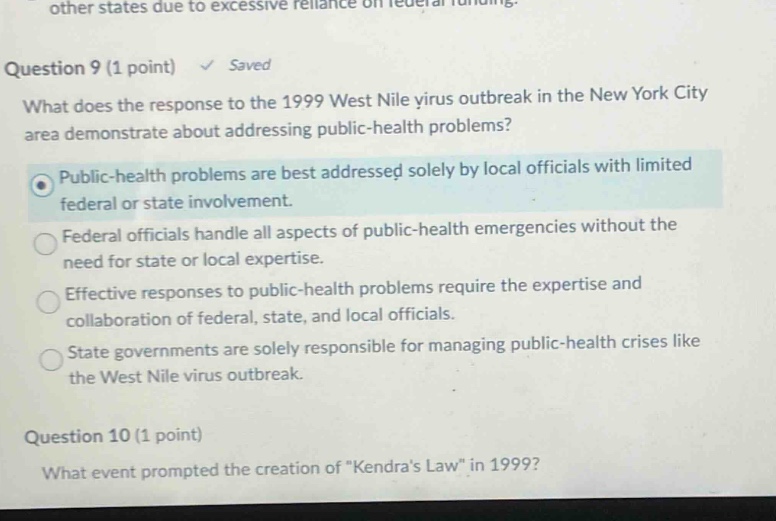 question 9 (1 point) ✓ saved what does the response to the 1999 west nile virus outbreak in the new york city area demonstrate about addressing public - health problems? public - health problems are best addressed solely by local officials with limited federal or state involvement. federal officials handle all aspects of public - health emergencies without the need for state or local expertise. effective responses to public - health problems require the expertise and collaboration of federal, state, and local officials. state governments are solely responsible for managing public - health crises like the west nile virus outbreak. question 10 (1 point) saved what event prompted the creation of \kendras law\ in 1999?