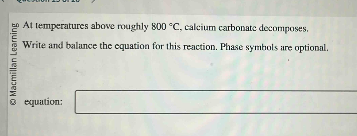 at temperatures above roughly 800 °c, calcium carbonate decomposes. write and balance the equation for this reaction. phase symbols are optional. equation: