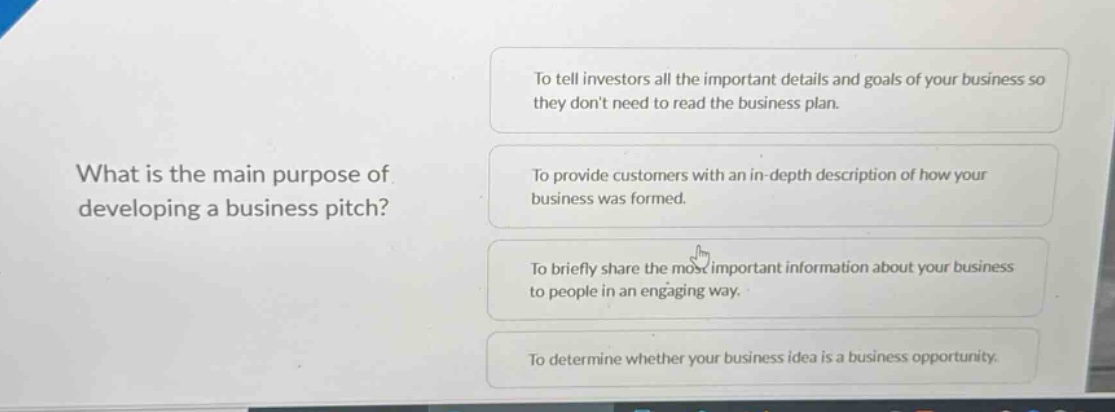 what is the main purpose of developing a business pitch? to tell investors all the important details and goals of your business so they dont need to read the business plan. to provide customers with an in - depth description of how your business was formed. to briefly share the most important information about your business to people in an engaging way. to determine whether your business idea is a business opportunity.