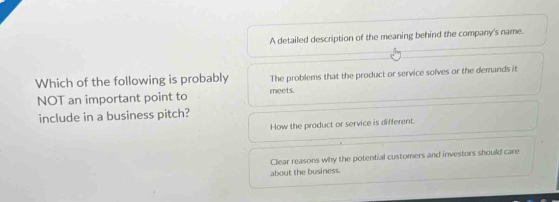 which of the following is probably not an important point to include in a business pitch? a detailed description of the meaning behind the companys name. the problems that the product or service solves or the demands it meets. how the product or service is different. clear reasons why the potential customers and investors should care about the business.