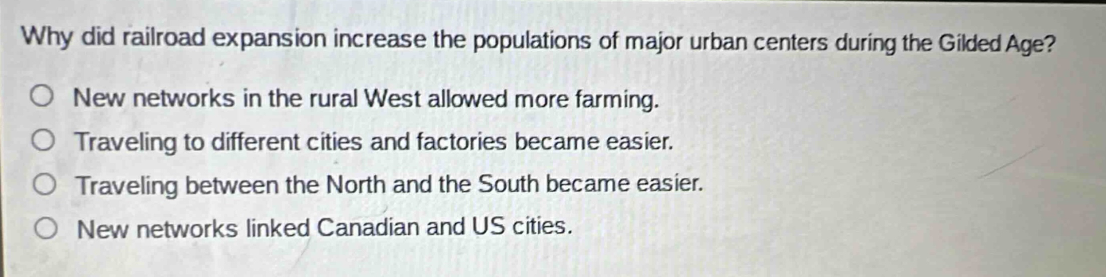 why did railroad expansion increase the populations of major urban centers during the gilded age?\no new networks in the rural west allowed more farming.\no traveling to different cities and factories became easier.\no traveling between the north and the south became easier.\no new networks linked canadian and us cities.