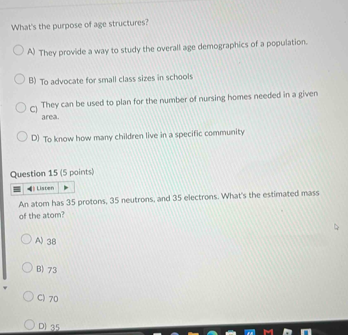 whats the purpose of age structures? a) they provide a way to study the overall age demographics of a population. b) to advocate for small class sizes in schools c) they can be used to plan for the number of nursing homes needed in a given area. d) to know how many children live in a specific community question 15 (5 points) an atom has 35 protons, 35 neutrons, and 35 electrons. whats the estimated mass of the atom? a) 38 b) 73 c) 70 d) 35