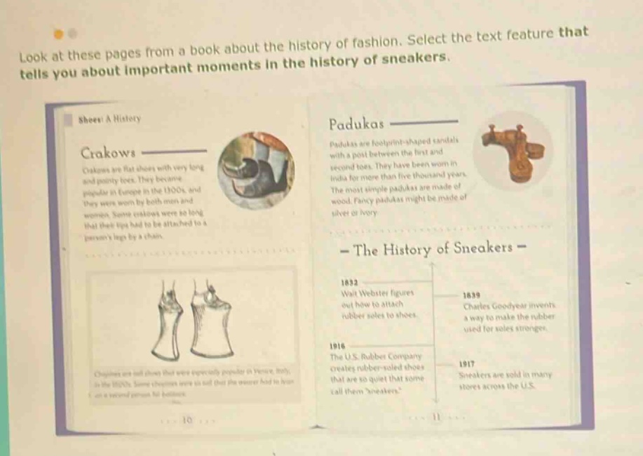 look at these pages from a book about the history of fashion. select the text feature that tells you about important moments in the history of sneakers. crakows crakows are flat shoes with very long and pointy toes. they became popular in europe in the 1300s and they were worn by both men and women. some crakows were so long that their tips had to be attached to a persons legs by a chain. chopines are tall shoes that were especially popular in venice, italy, in the 1500s. some chopines were so tall that the wearer had to have a second person to help balance. padukas padukas are footprint - shaped sandals with a post between the first and second toes. they have been worn in india for more than five thousand years. the most simple padukas are made of wood. fancy padukas might be made of silver or ivory. - the history of sneakers - 1832 wait webster figures out how to attach rubber soles to shoes. 1839 charles goodyear invents a way to make the rubber used for soles stronger. 1916 the u.s. rubber company creates rubber - soled shoes that are so quiet that some call them \sneakers\. 1917 sneakers are sold in many stores across the u.s.