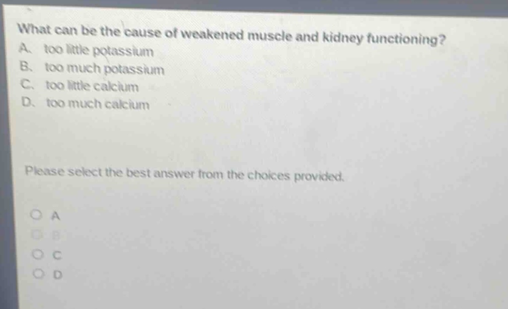 what can be the cause of weakened muscle and kidney functioning? a. too little potassium b. too much potassium c. too little calcium d. too much calcium please select the best answer from the choices provided.