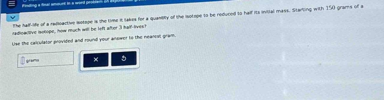 the half - life of a radioactive isotope is the time it takes for a quantity of the isotope to be reduced to half its initial mass. starting with 150 grams of a radioactive isotope, how much will be left after 3 half - lives? use the calculator provided and round your answer to the nearest gram.