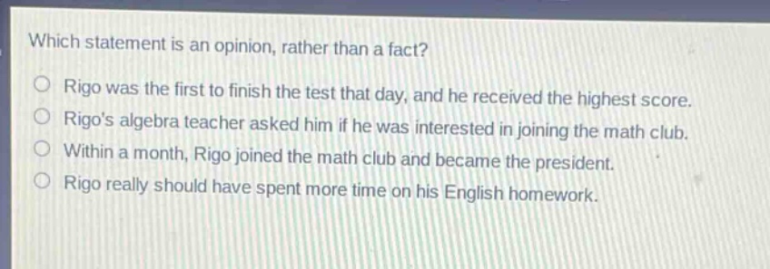 which statement is an opinion, rather than a fact?\nrigo was the first to finish the test that day, and he received the highest score.\nrigos algebra teacher asked him if he was interested in joining the math club.\nwithin a month, rigo joined the math club and became the president.\nrigo really should have spent more time on his english homework.