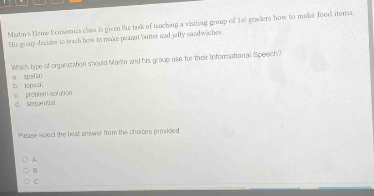 martins home economics class is given the task of teaching a visiting group of 1st graders how to make food items. his group decides to teach how to make peanut butter and jelly sandwiches. which type of organization should martin and his group use for their informational speech? a. spatial b. topical c. problem - solution d. sequential please select the best answer from the choices provided