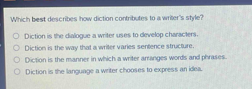 which best describes how diction contributes to a writers style?\ndiction is the dialogue a writer uses to develop characters.\ndiction is the way that a writer varies sentence structure.\ndiction is the manner in which a writer arranges words and phrases.\ndiction is the language a writer chooses to express an idea.