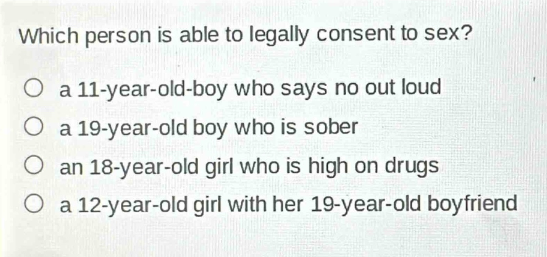 which person is able to legally consent to sex?\n a 11 - year - old - boy who says no out loud\n a 19 - year - old boy who is sober\n an 18 - year - old girl who is high on drugs\n a 12 - year - old girl with her 19 - year - old boyfriend