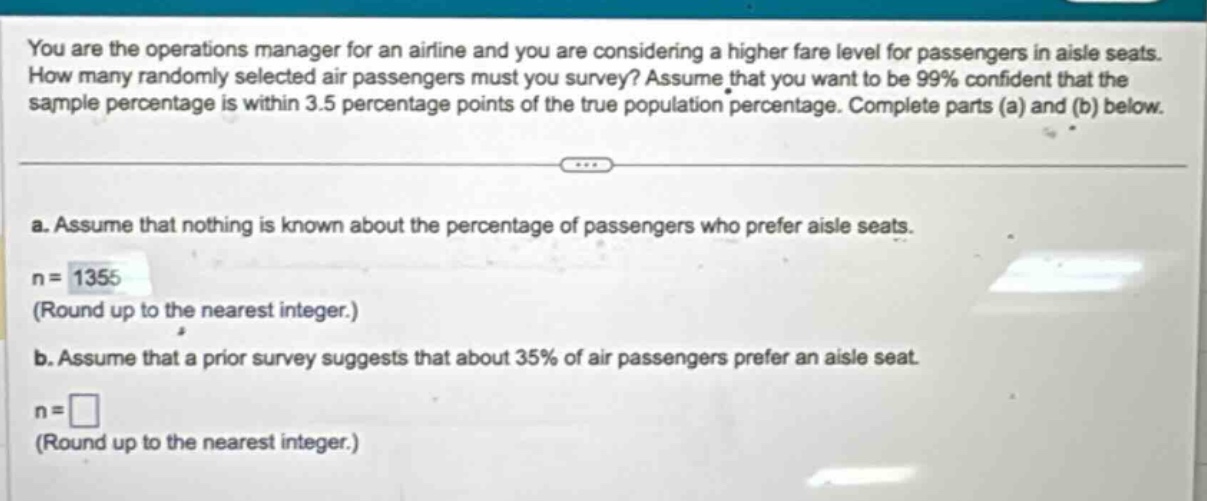 you are the operations manager for an airline and you are considering a higher fare level for passengers in aisle seats. how many randomly selected air passengers must you survey? assume that you want to be 99% confident that the sample percentage is within 3.5 percentage points of the true population percentage. complete parts (a) and (b) below. a. assume that nothing is known about the percentage of passengers who prefer aisle seats. n = 1355 (round up to the nearest integer.) b. assume that a prior survey suggests that about 35% of air passengers prefer an aisle seat. n = (round up to the nearest integer.)