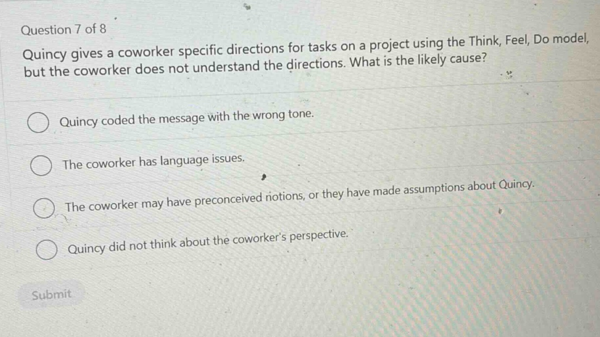 question 7 of 8 quincy gives a coworker specific directions for tasks on a project using the think, feel, do model, but the coworker does not understand the directions. what is the likely cause? quincy coded the message with the wrong tone. the coworker has language issues. the coworker may have preconceived notions, or they have made assumptions about quincy. quincy did not think about the coworkers perspective. submit
