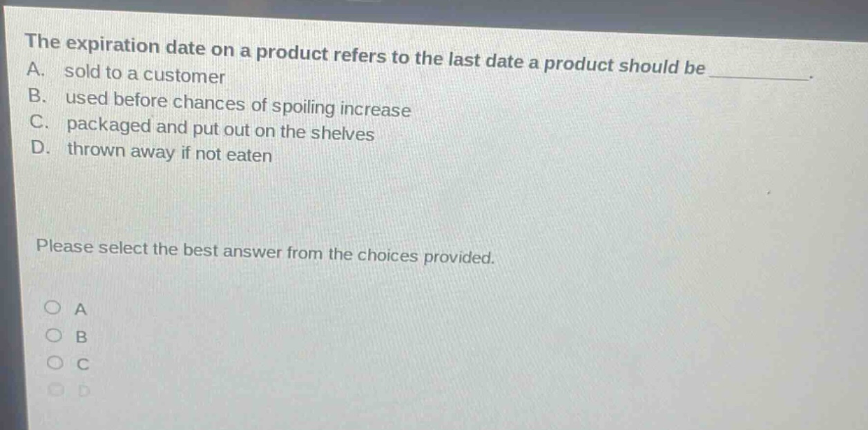 the expiration date on a product refers to the last date a product should be a. sold to a customer b. used before chances of spoiling increase c. packaged and put out on the shelves d. thrown away if not eaten please select the best answer from the choices provided. a b c d