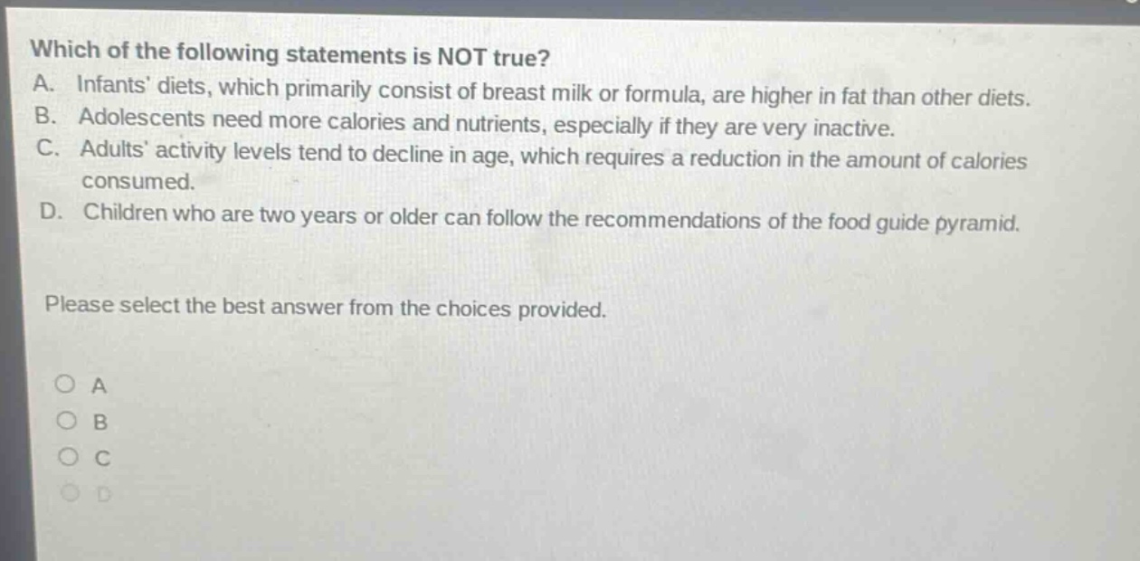 which of the following statements is not true? a. infants diets, which primarily consist of breast milk or formula, are higher in fat than other diets. b. adolescents need more calories and nutrients, especially if they are very inactive. c. adults activity levels tend to decline in age, which requires a reduction in the amount of calories consumed. d. children who are two years or older can follow the recommendations of the food guide pyramid. please select the best answer from the choices provided. a b c d