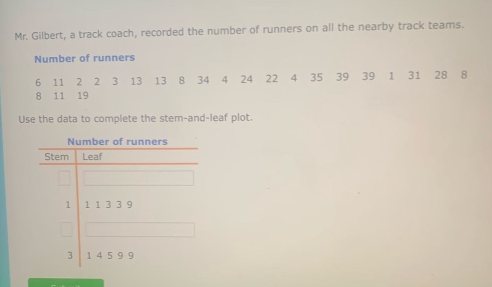 mr. gilbert, a track coach, recorded the number of runners on all the nearby track teams. number of runners 6 11 2 2 3 13 13 8 34 4 24 22 4 35 39 39 1 31 28 8 8 11 19 use the data to complete the stem - and - leaf plot. number of runners stem leaf 1 1 1 3 3 9 3 1 4 5 9 9