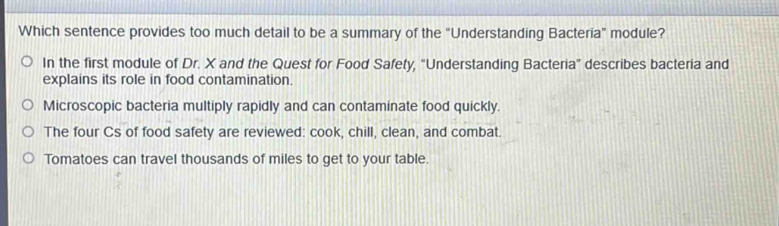 which sentence provides too much detail to be a summary of the \understanding bacteria\ module?\nin the first module of dr. x and the quest for food safety, \understanding bacteria\ describes bacteria and explains its role in food contamination.\nmicroscopic bacteria multiply rapidly and can contaminate food quickly.\nthe four cs of food safety are reviewed: cook, chill, clean, and combat.\ntomatoes can travel thousands of miles to get to your table.