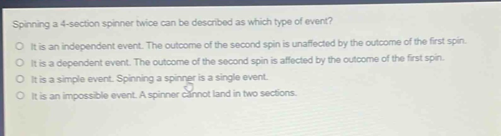 spinning a 4 - section spinner twice can be described as which type of event?\no it is an independent event. the outcome of the second spin is unaffected by the outcome of the first spin.\no it is a dependent event. the outcome of the second spin is affected by the outcome of the first spin.\no it is a simple event. spinning a spinner is a single event.\no it is an impossible event. a spinner cannot land in two sections.