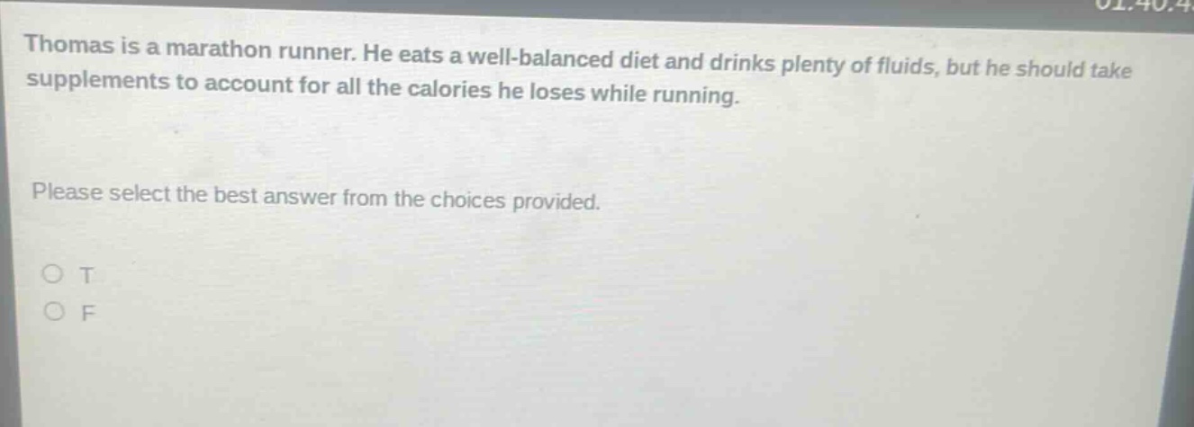 thomas is a marathon runner. he eats a well - balanced diet and drinks plenty of fluids, but he should take supplements to account for all the calories he loses while running. please select the best answer from the choices provided. o t o f