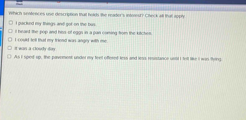 which sentences use description that holds the readers interest? check all that apply. i packed my things and got on the bus. i heard the pop and hiss of eggs in a pan coming from the kitchen. i could tell that my friend was angry with me. it was a cloudy day. as i sped up, the pavement under my feet offered less and less resistance until i felt like i was flying.