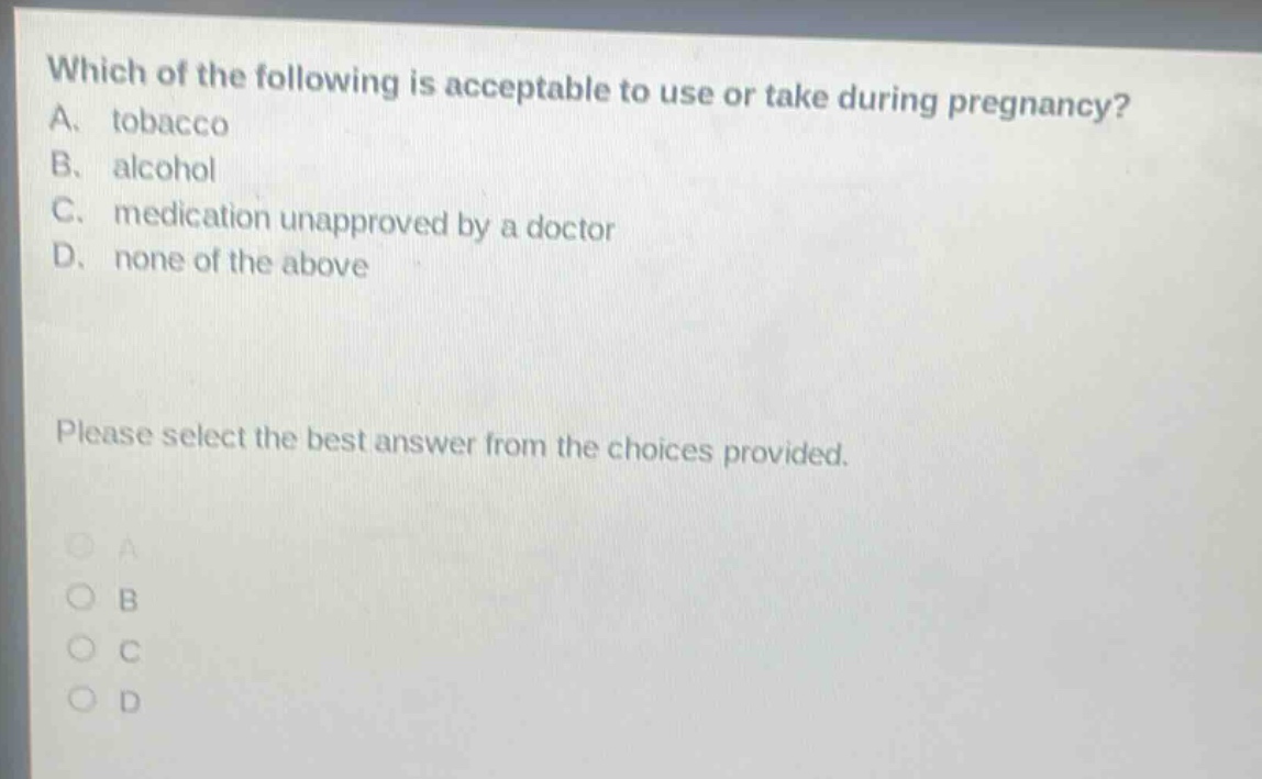 which of the following is acceptable to use or take during pregnancy? a. tobacco b. alcohol c. medication unapproved by a doctor d. none of the above please select the best answer from the choices provided.