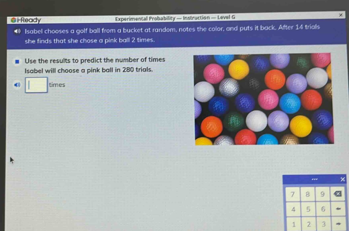 isabel chooses a golf ball from a bucket at random, notes the color, and puts it back. after 14 trials she finds that she chose a pink ball 2 times. use the results to predict the number of times isabel will choose a pink ball in 280 trials.