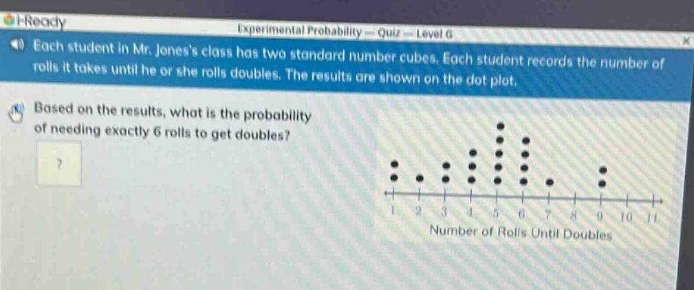each student in mr. joness class has two standard number cubes. each student records the number of rolls it takes until he or she rolls doubles. the results are shown on the dot - plot. based on the results, what is the probability of needing exactly 6 rolls to get doubles?