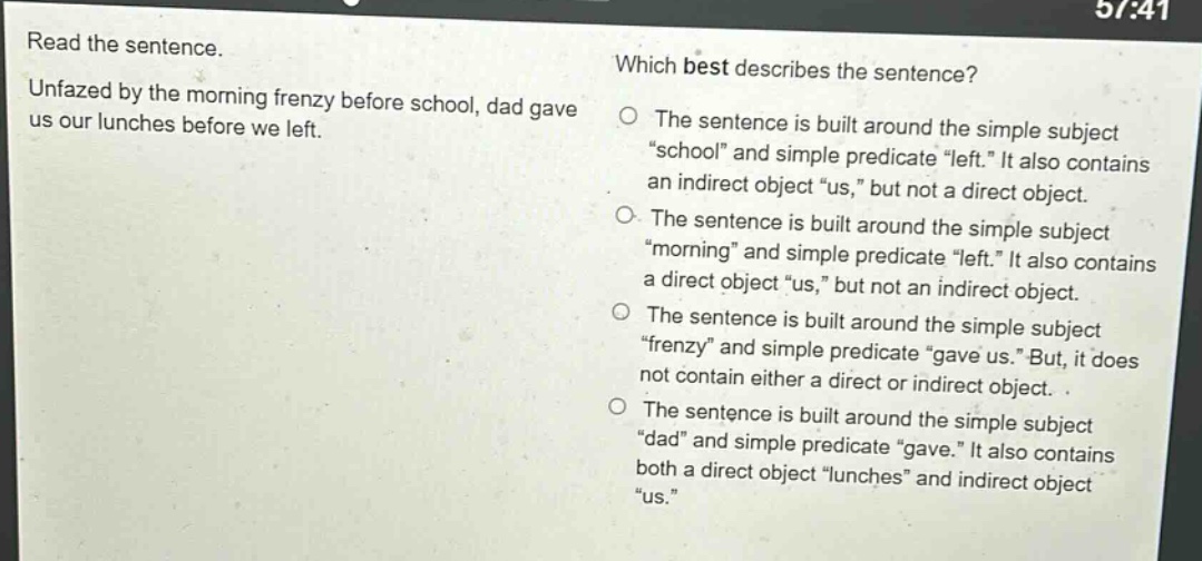 read the sentence. unfazed by the morning frenzy before school, dad gave us our lunches before we left. which best describes the sentence? the sentence is built around the simple subject “school” and simple predicate “left.” it also contains an indirect object “us,” but not a direct object. the sentence is built around the simple subject “morning” and simple predicate “left.” it also contains a direct object “us,” but not an indirect object. the sentence is built around the simple subject “frenzy” and simple predicate “gave us.” but, it does not contain either a direct or indirect object. the sentence is built around the simple subject “dad” and simple predicate “gave.” it also contains both a direct object “lunches” and indirect object “us.”