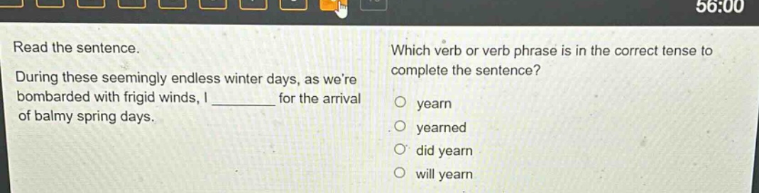 read the sentence. during these seemingly endless winter days, as were bombarded with frigid winds, i ______ for the arrival of balmy spring days. which verb or verb phrase is in the correct tense to complete the sentence? yearn yearned did yearn will yearn
