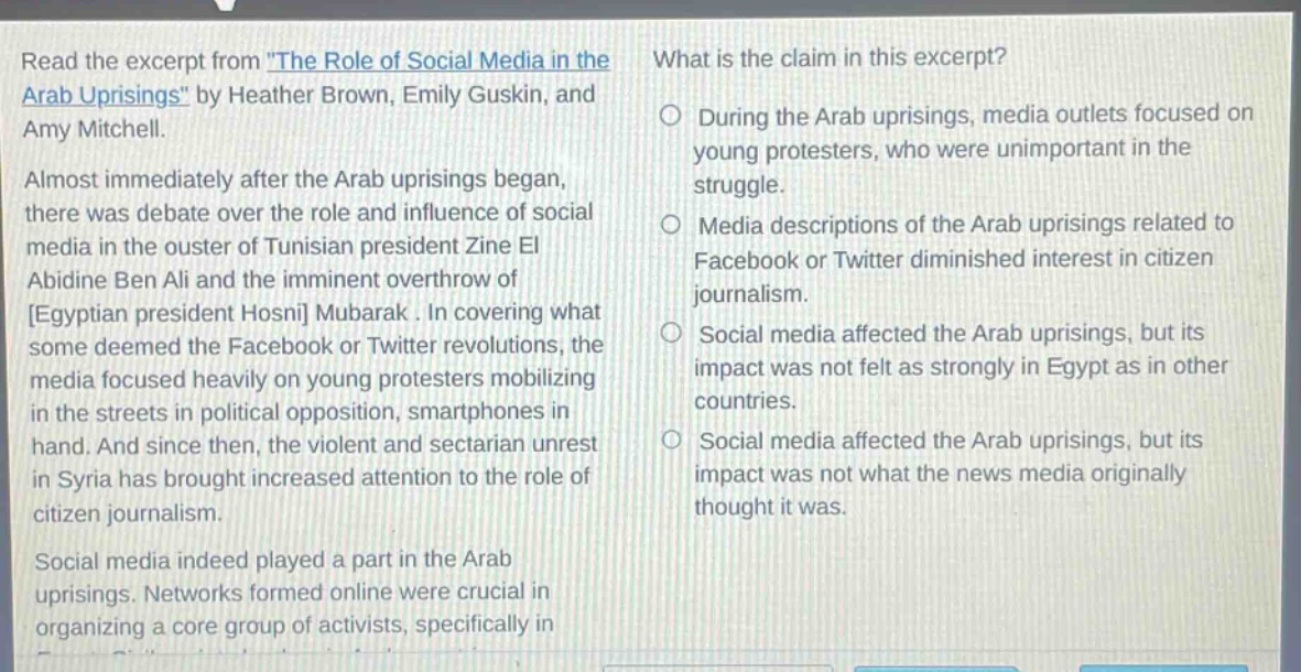 read the excerpt from \the role of social media in the arab uprisings\ by heather brown, emily guskin, and amy mitchell. almost immediately after the arab uprisings began, there was debate over the role and influence of social media in the ouster of tunisian president zine el abidine ben ali and the imminent overthrow of egyptian president hosni mubarak. in covering what some deemed the facebook or twitter revolutions, the media focused heavily on young protesters mobilizing in the streets in political opposition, smartphones in hand. and since then, the violent and sectarian unrest in syria has brought increased attention to the role of citizen journalism. social media indeed played a part in the arab uprisings. networks formed online were crucial in organizing a core group of activists, specifically in what is the claim in this excerpt? during the arab uprisings, media outlets focused on young protesters, who were unimportant in the struggle. media descriptions of the arab uprisings related to facebook or twitter diminished interest in citizen journalism. social media affected the arab uprisings, but its impact was not felt as strongly in egypt as in other countries. social media affected the arab uprisings, but its impact was not what the news media originally thought it was.