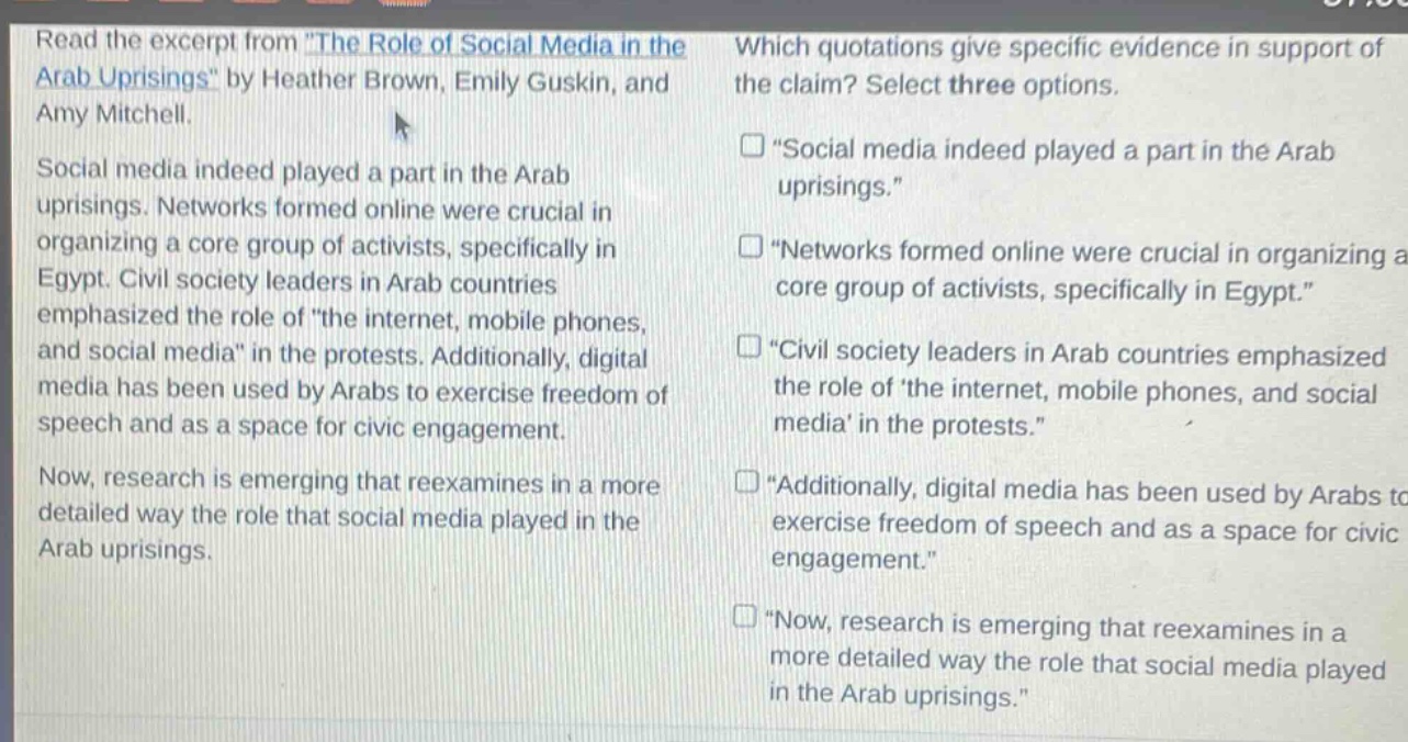 read the excerpt from the role of social media in the arab uprisings by heather brown, emily guskin, and amy mitchell. social media indeed played a part in the arab uprisings. networks formed online were crucial in organizing a core group of activists, specifically in egypt. civil society leaders in arab countries emphasized the role of the internet, mobile phones, and social media in the protests. additionally, digital media has been used by arabs to exercise freedom of speech and as a space for civic engagement. now, research is emerging that reexamines in a more detailed way the role that social media played in the arab uprisings. which quotations give specific evidence in support of the claim? select three options. \social media indeed played a part in the arab uprisings.\ \networks formed online were crucial in organizing a core group of activists, specifically in egypt.\ \civil society leaders in arab countries emphasized the role of the internet, mobile phones, and social media in the protests.\ \additionally, digital media has been used by arabs to exercise freedom of speech and as a space for civic engagement.\ \now, research is emerging that reexamines in a more detailed way the role that social media played in the arab uprisings.\