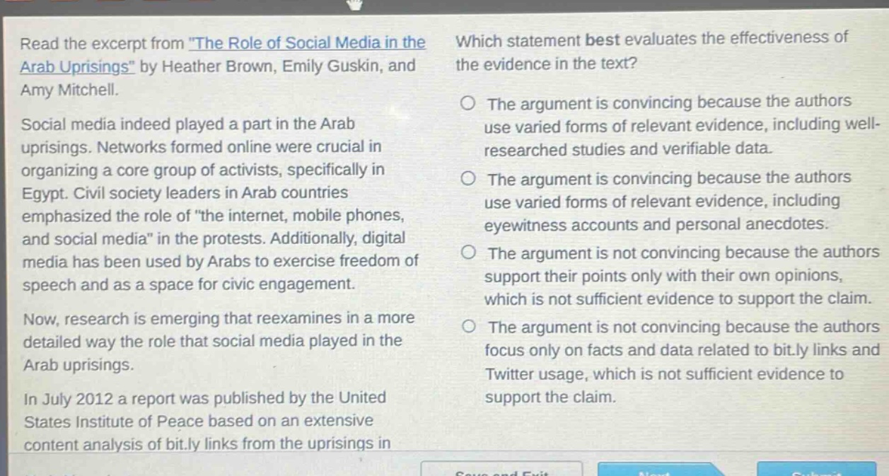 read the excerpt from \the role of social media in the arab uprisings\ by heather brown, emily guskin, and amy mitchell. social media indeed played a part in the arab uprisings. networks formed online were crucial in organizing a core group of activists, specifically in egypt. civil society leaders in arab countries emphasized the role of \the internet, mobile phones, and social media\ in the protests. additionally, digital media has been used by arabs to exercise freedom of speech and as a space for civic engagement. now, research is emerging that reexamines in a more detailed way the role that social media played in the arab uprisings. in july 2012 a report was published by the united states institute of peace based on an extensive content analysis of bit.ly links from the uprisings in which statement best evaluates the effectiveness of the evidence in the text? the argument is convincing because the authors use varied forms of relevant evidence, including well - researched studies and verifiable data. the argument is convincing because the authors use varied forms of relevant evidence, including eyewitness accounts and personal anecdotes. the argument is not convincing because the authors support their points only with their own opinions, which is not sufficient evidence to support the claim. the argument is not convincing because the authors focus only on facts and data related to bit.ly links and twitter usage, which is not sufficient evidence to support the claim.