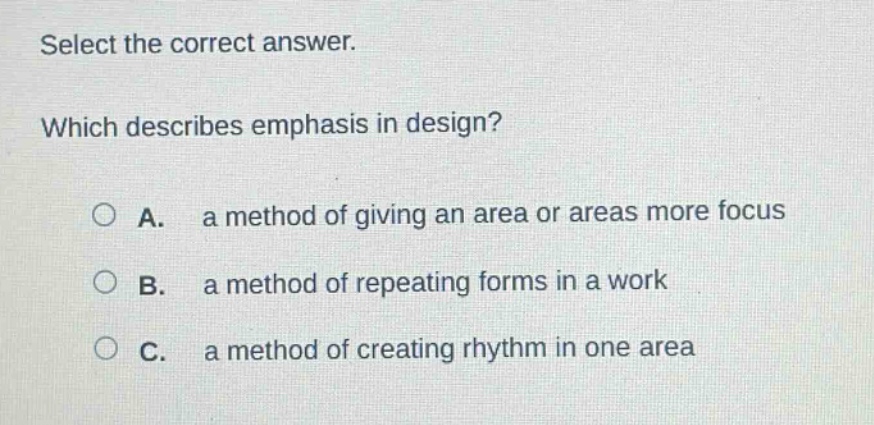 select the correct answer. which describes emphasis in design? a. a method of giving an area or areas more focus b. a method of repeating forms in a work c. a method of creating rhythm in one area