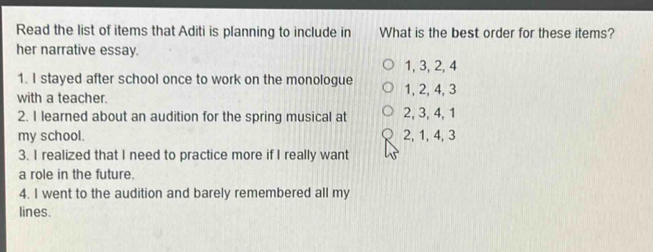 read the list of items that aditi is planning to include in her narrative essay. 1. i stayed after school once to work on the monologue with a teacher. 2. i learned about an audition for the spring musical at my school. 3. i realized that i need to practice more if i really want a role in the future. 4. i went to the audition and barely remembered all my lines. what is the best order for these items? 1, 3, 2, 4 1, 2, 4, 3 2, 3, 4, 1 2, 1, 4, 3