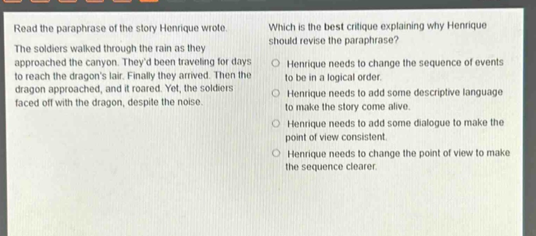 read the paraphrase of the story henrique wrote. the soldiers walked through the rain as they approached the canyon. theyd been traveling for days to reach the dragons lair. finally they arrived. then the dragon approached, and it roared. yet, the soldiers faced off with the dragon, despite the noise. which is the best critique explaining why henrique should revise the paraphrase? henrique needs to change the sequence of events to be in a logical order. henrique needs to add some descriptive language to make the story come alive. henrique needs to add some dialogue to make the point of view consistent. henrique needs to change the point of view to make the sequence clearer.