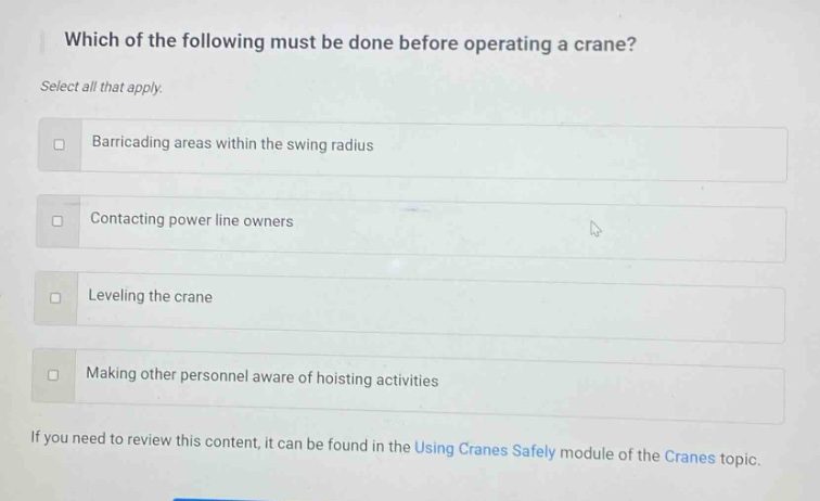which of the following must be done before operating a crane? select all that apply. barricading areas within the swing radius contacting power line owners leveling the crane making other personnel aware of hoisting activities if you need to review this content, it can be found in the using cranes safely module of the cranes topic.