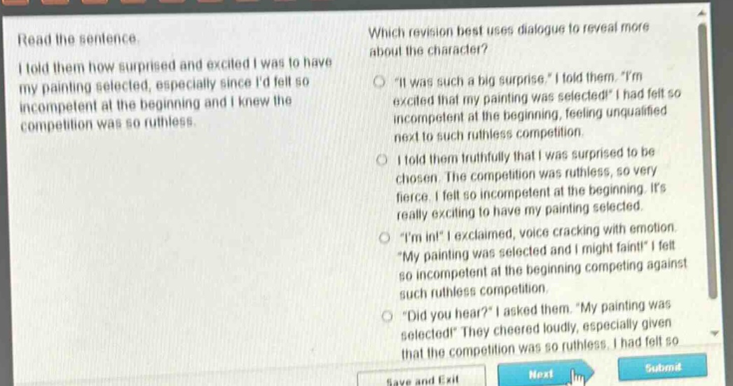 read the sentence. i told them how surprised and excited i was to have my painting selected, especially since id felt so incompetent at the beginning and i knew the competition was so ruthless. which revision best uses dialogue to reveal more about the character? \it was such a big surprise,\ i told them. \im excited that my painting was selected!\ i had felt so incompetent at the beginning, feeling unqualified next to such ruthless competition. i told them truthfully that i was surprised to be chosen. the competition was ruthless, so very fierce. i felt so incompetent at the beginning. its really exciting to have my painting selected. \im in!\ i exclaimed, voice cracking with emotion. \my painting was selected and i might faint!\ i felt so incompetent at the beginning competing against such ruthless competition. \did you hear?\ i asked them. \my painting was selected!\ they cheered loudly, especially given that the competition was so ruthless. i had felt so