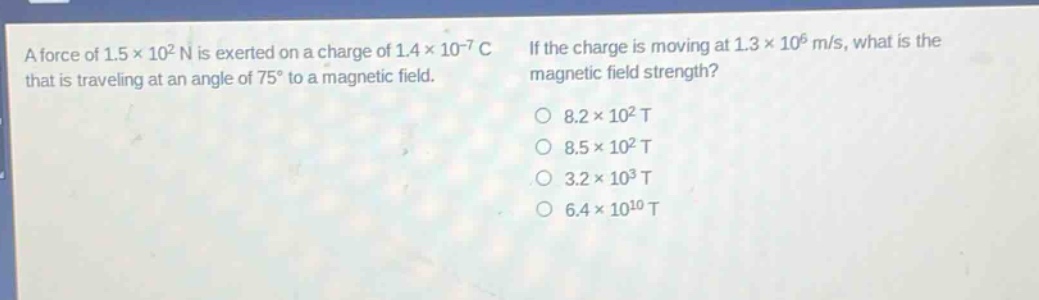 a force of 1.5×10² n is exerted on a charge of 1.4×10⁻⁷ c that is traveling at an angle of 75° to a magnetic field. if the charge is moving at 1.3×10⁶ m/s, what is the magnetic field strength? 8.2×10² t 8.5×10² t 3.2×10³ t 6.4×10¹⁰ t